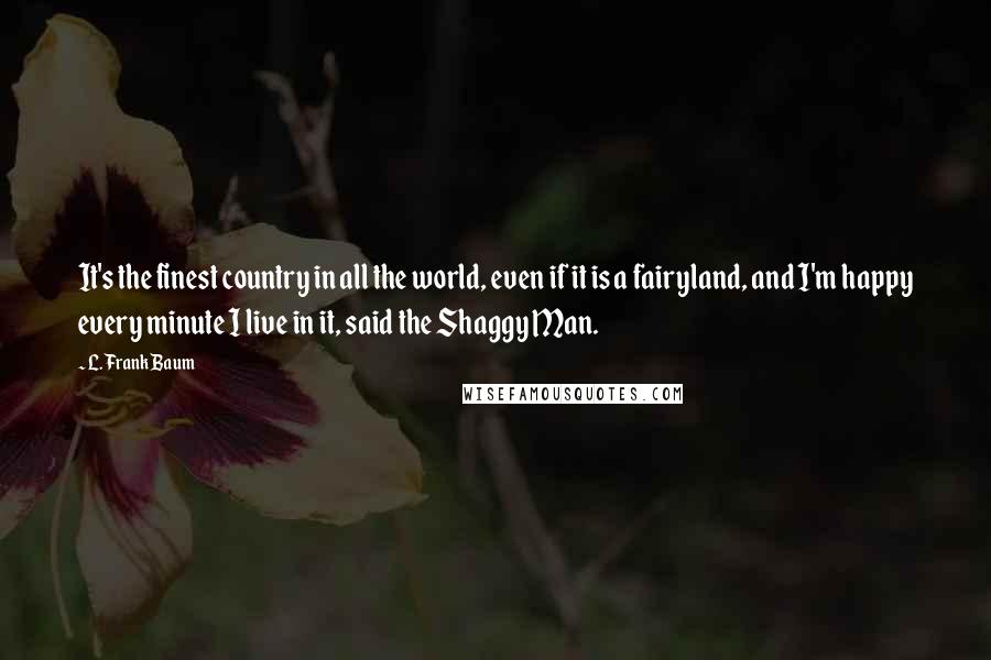 L. Frank Baum Quotes: It's the finest country in all the world, even if it is a fairyland, and I'm happy every minute I live in it, said the Shaggy Man.