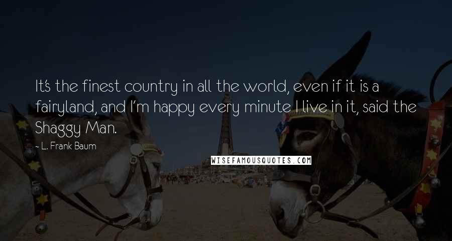 L. Frank Baum Quotes: It's the finest country in all the world, even if it is a fairyland, and I'm happy every minute I live in it, said the Shaggy Man.