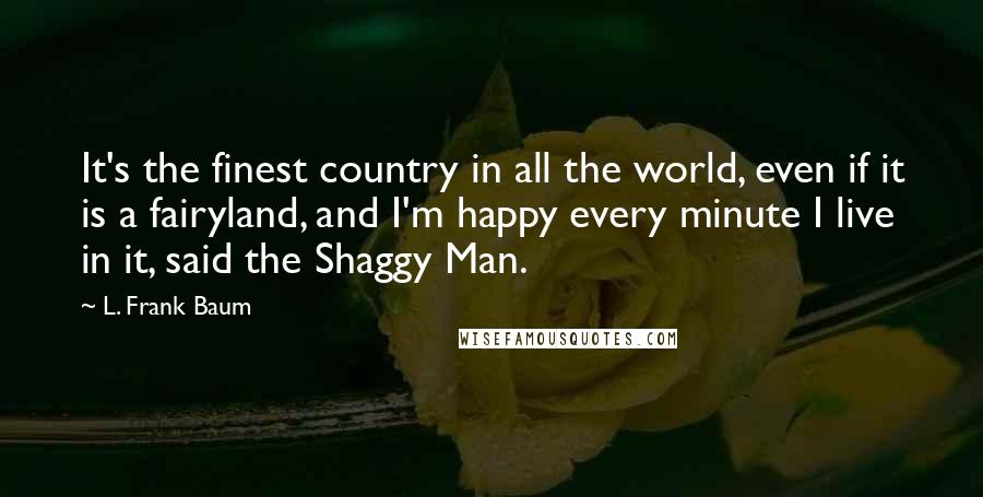 L. Frank Baum Quotes: It's the finest country in all the world, even if it is a fairyland, and I'm happy every minute I live in it, said the Shaggy Man.