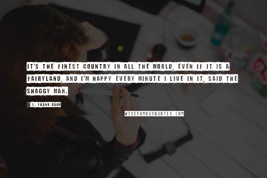 L. Frank Baum Quotes: It's the finest country in all the world, even if it is a fairyland, and I'm happy every minute I live in it, said the Shaggy Man.