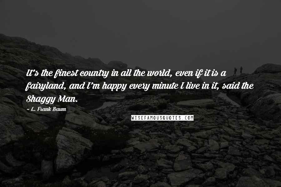 L. Frank Baum Quotes: It's the finest country in all the world, even if it is a fairyland, and I'm happy every minute I live in it, said the Shaggy Man.