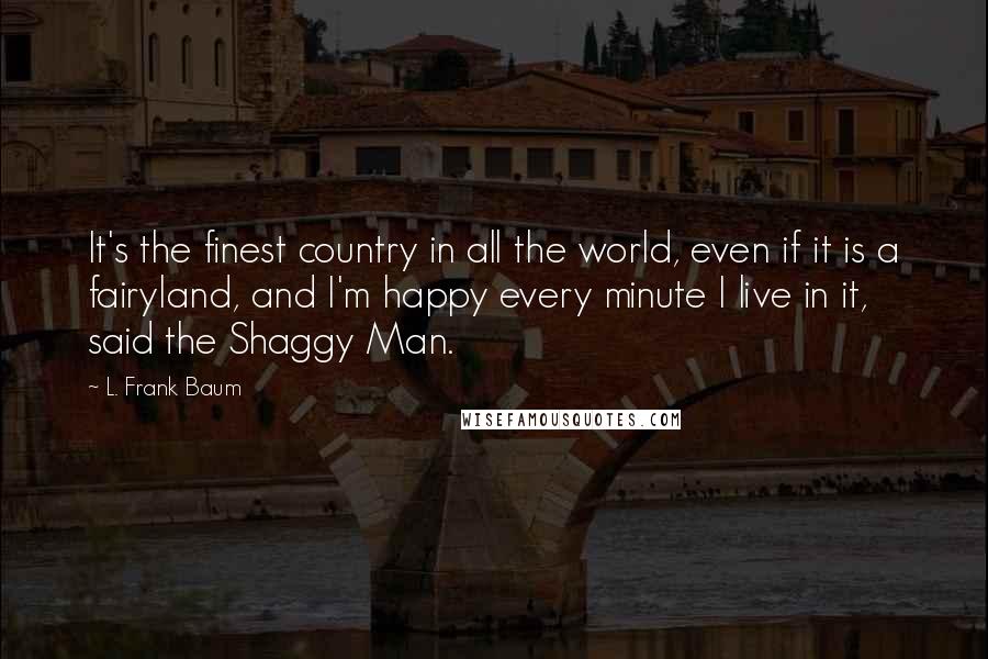 L. Frank Baum Quotes: It's the finest country in all the world, even if it is a fairyland, and I'm happy every minute I live in it, said the Shaggy Man.