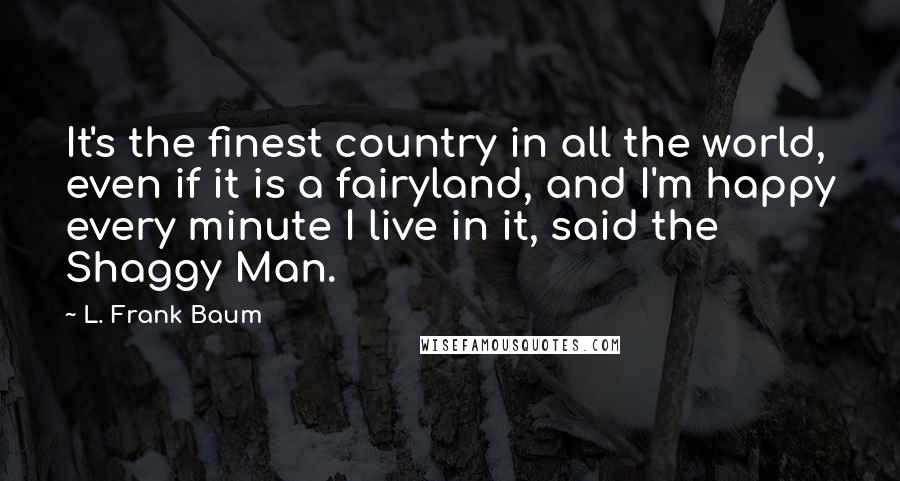 L. Frank Baum Quotes: It's the finest country in all the world, even if it is a fairyland, and I'm happy every minute I live in it, said the Shaggy Man.