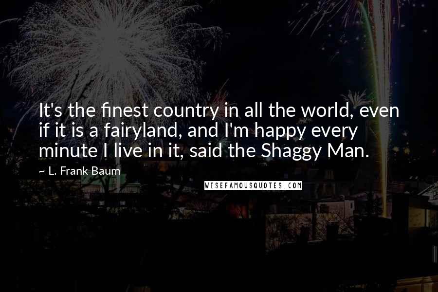 L. Frank Baum Quotes: It's the finest country in all the world, even if it is a fairyland, and I'm happy every minute I live in it, said the Shaggy Man.