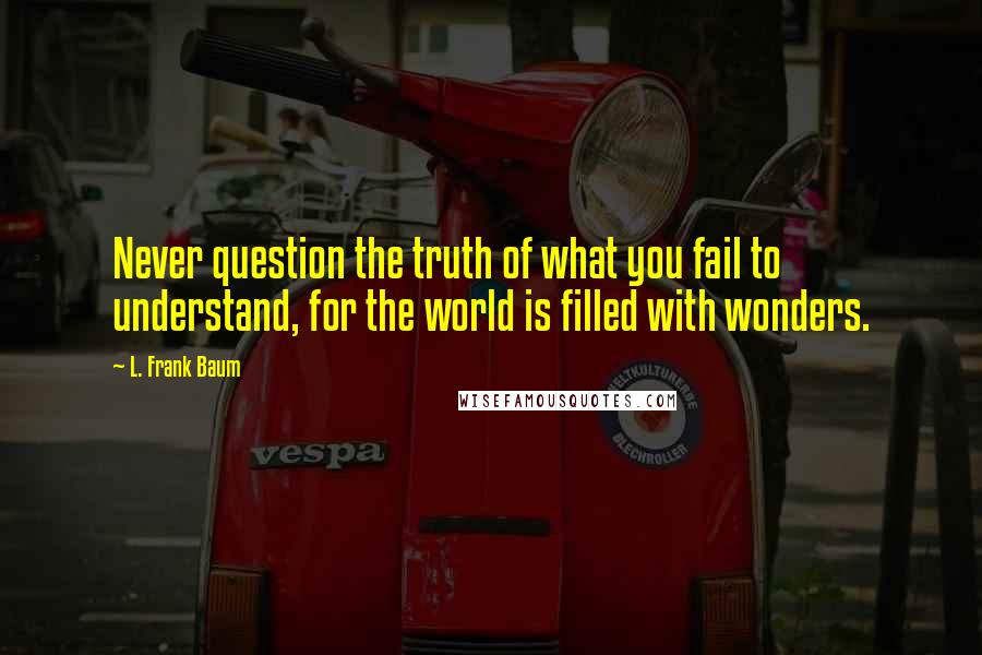 L. Frank Baum Quotes: Never question the truth of what you fail to understand, for the world is filled with wonders.