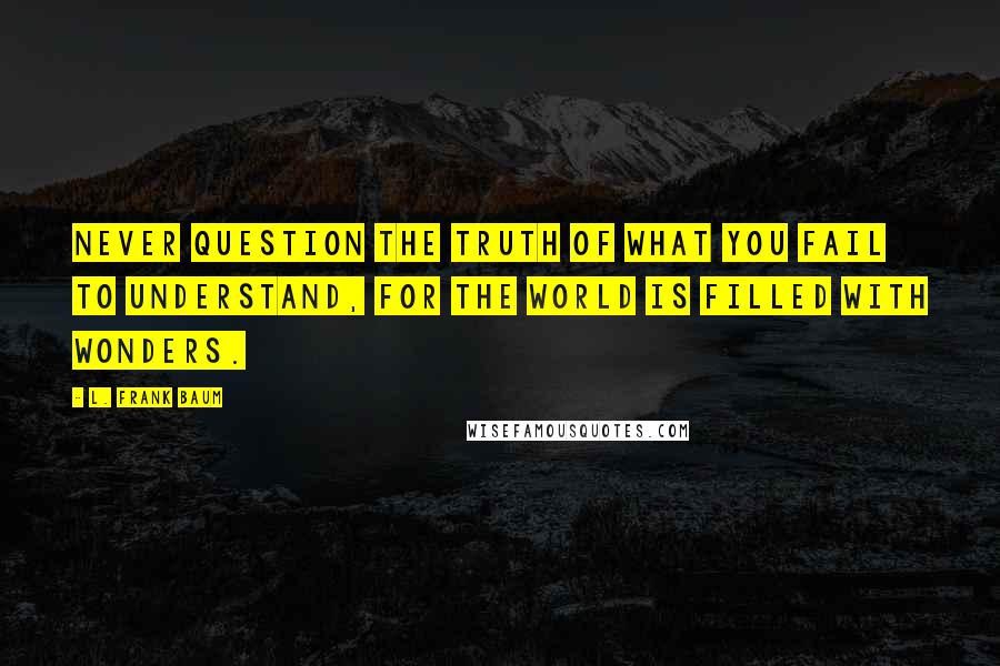 L. Frank Baum Quotes: Never question the truth of what you fail to understand, for the world is filled with wonders.