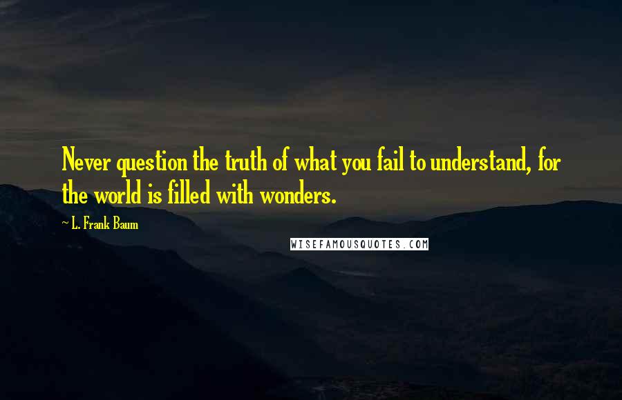 L. Frank Baum Quotes: Never question the truth of what you fail to understand, for the world is filled with wonders.