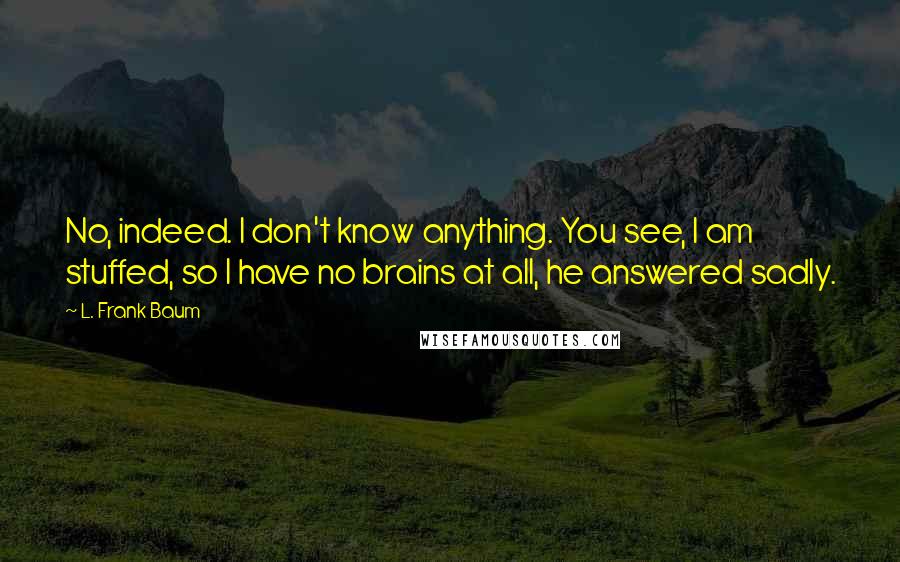 L. Frank Baum Quotes: No, indeed. I don't know anything. You see, I am stuffed, so I have no brains at all, he answered sadly.
