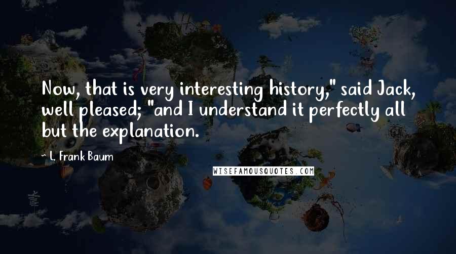 L. Frank Baum Quotes: Now, that is very interesting history," said Jack, well pleased; "and I understand it perfectly all but the explanation.