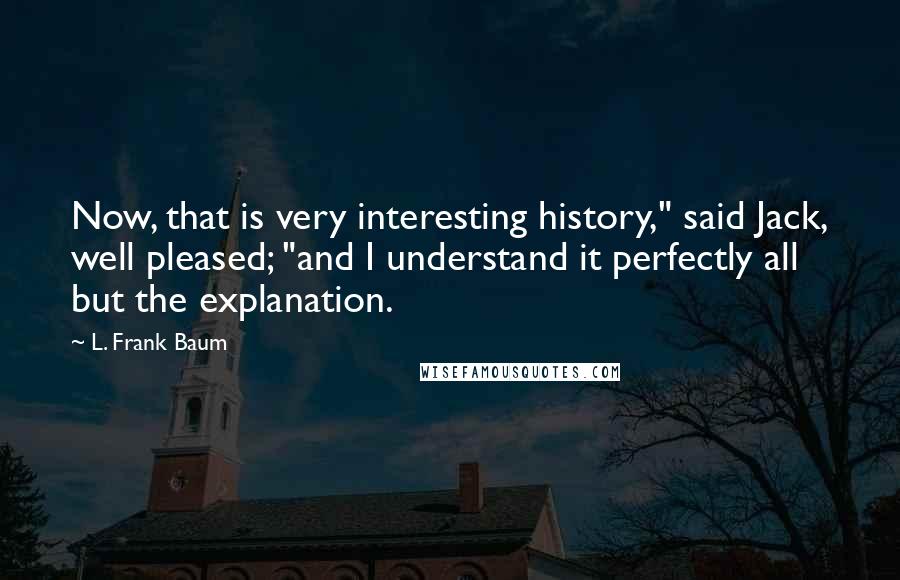 L. Frank Baum Quotes: Now, that is very interesting history," said Jack, well pleased; "and I understand it perfectly all but the explanation.