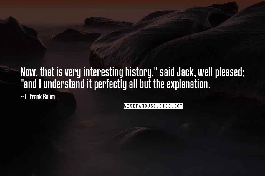 L. Frank Baum Quotes: Now, that is very interesting history," said Jack, well pleased; "and I understand it perfectly all but the explanation.