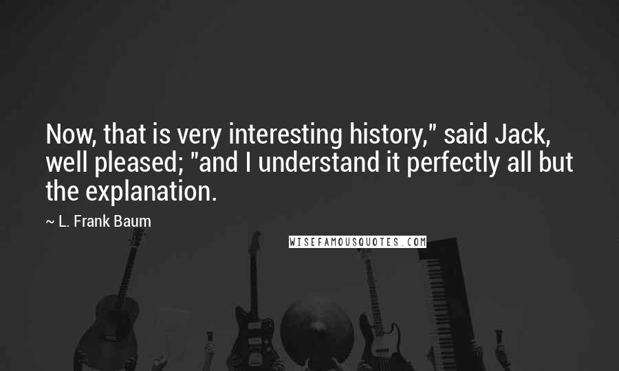 L. Frank Baum Quotes: Now, that is very interesting history," said Jack, well pleased; "and I understand it perfectly all but the explanation.