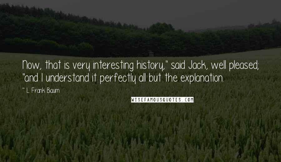 L. Frank Baum Quotes: Now, that is very interesting history," said Jack, well pleased; "and I understand it perfectly all but the explanation.