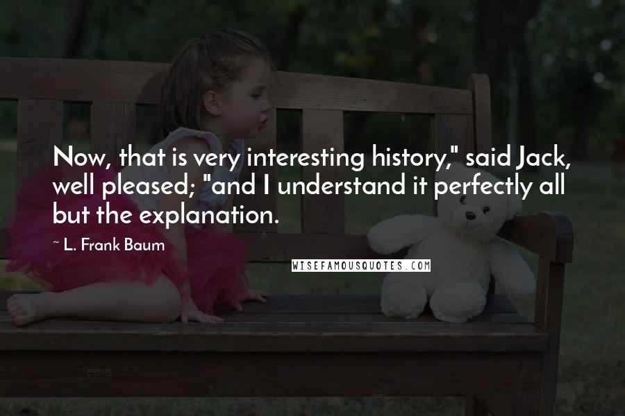 L. Frank Baum Quotes: Now, that is very interesting history," said Jack, well pleased; "and I understand it perfectly all but the explanation.
