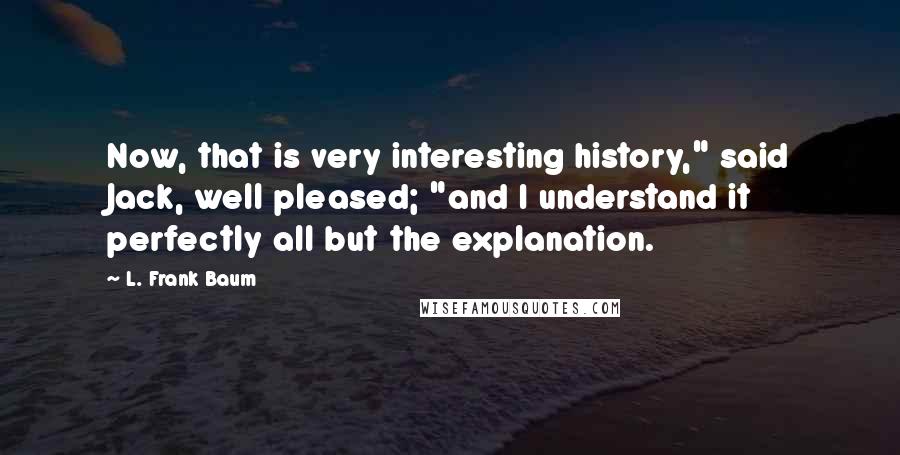 L. Frank Baum Quotes: Now, that is very interesting history," said Jack, well pleased; "and I understand it perfectly all but the explanation.
