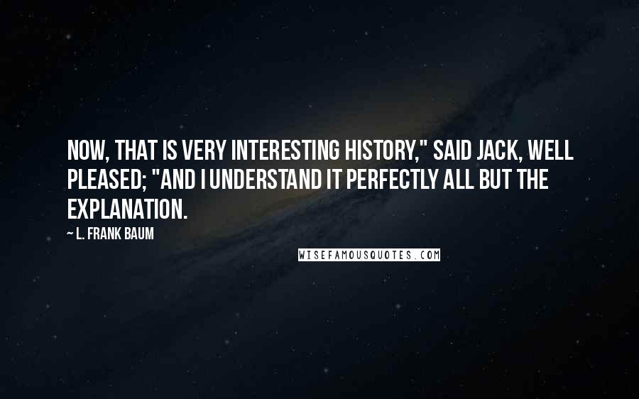 L. Frank Baum Quotes: Now, that is very interesting history," said Jack, well pleased; "and I understand it perfectly all but the explanation.
