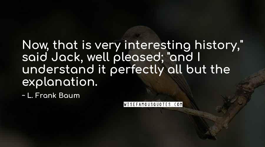 L. Frank Baum Quotes: Now, that is very interesting history," said Jack, well pleased; "and I understand it perfectly all but the explanation.