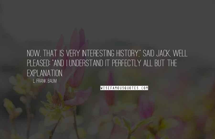 L. Frank Baum Quotes: Now, that is very interesting history," said Jack, well pleased; "and I understand it perfectly all but the explanation.