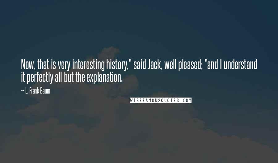L. Frank Baum Quotes: Now, that is very interesting history," said Jack, well pleased; "and I understand it perfectly all but the explanation.