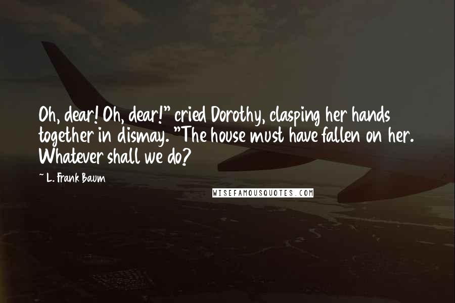 L. Frank Baum Quotes: Oh, dear! Oh, dear!" cried Dorothy, clasping her hands together in dismay. "The house must have fallen on her. Whatever shall we do?