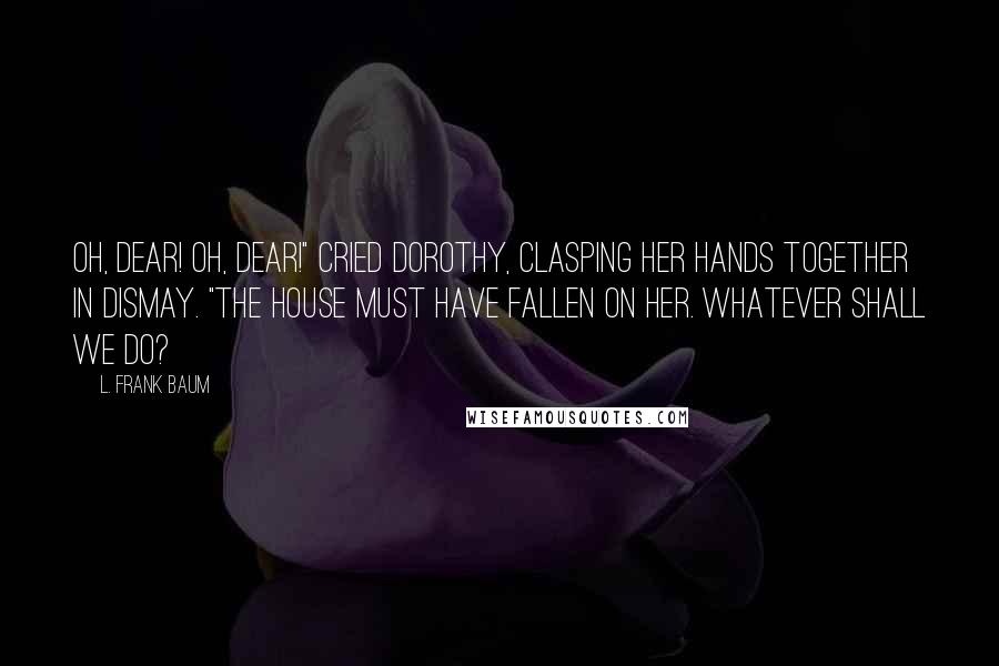 L. Frank Baum Quotes: Oh, dear! Oh, dear!" cried Dorothy, clasping her hands together in dismay. "The house must have fallen on her. Whatever shall we do?