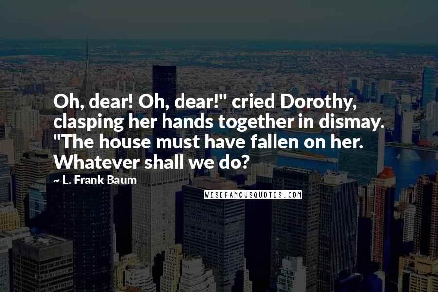 L. Frank Baum Quotes: Oh, dear! Oh, dear!" cried Dorothy, clasping her hands together in dismay. "The house must have fallen on her. Whatever shall we do?