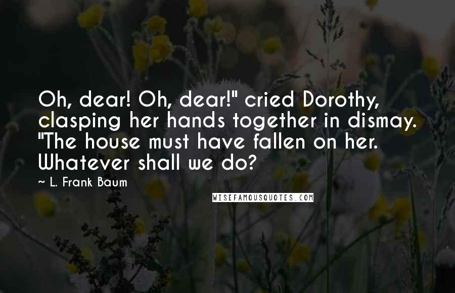 L. Frank Baum Quotes: Oh, dear! Oh, dear!" cried Dorothy, clasping her hands together in dismay. "The house must have fallen on her. Whatever shall we do?