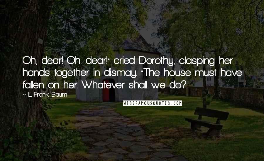 L. Frank Baum Quotes: Oh, dear! Oh, dear!" cried Dorothy, clasping her hands together in dismay. "The house must have fallen on her. Whatever shall we do?