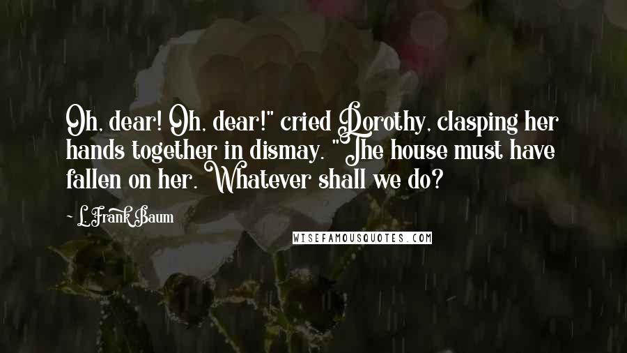 L. Frank Baum Quotes: Oh, dear! Oh, dear!" cried Dorothy, clasping her hands together in dismay. "The house must have fallen on her. Whatever shall we do?
