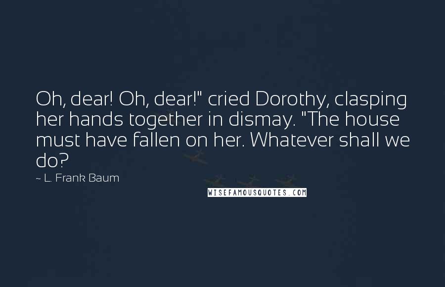 L. Frank Baum Quotes: Oh, dear! Oh, dear!" cried Dorothy, clasping her hands together in dismay. "The house must have fallen on her. Whatever shall we do?
