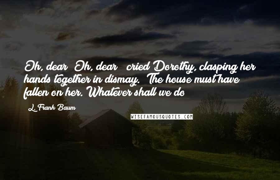 L. Frank Baum Quotes: Oh, dear! Oh, dear!" cried Dorothy, clasping her hands together in dismay. "The house must have fallen on her. Whatever shall we do?