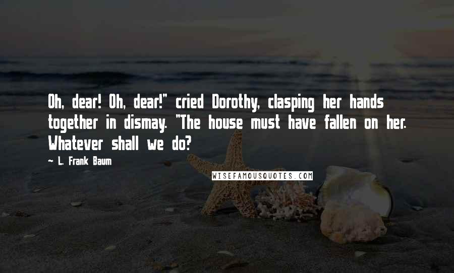 L. Frank Baum Quotes: Oh, dear! Oh, dear!" cried Dorothy, clasping her hands together in dismay. "The house must have fallen on her. Whatever shall we do?