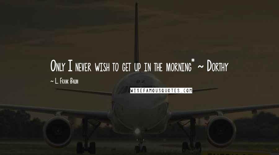 L. Frank Baum Quotes: Only I never wish to get up in the morning" ~ Dorthy