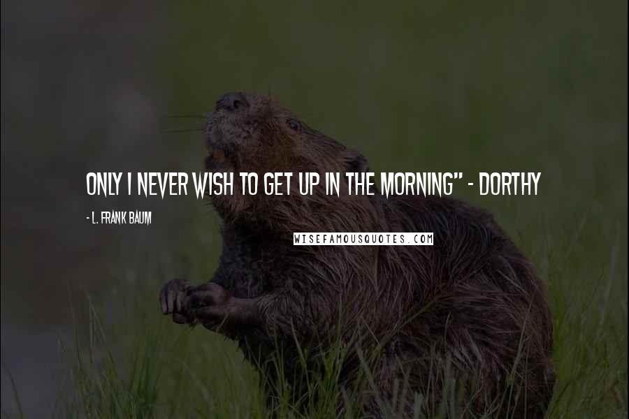 L. Frank Baum Quotes: Only I never wish to get up in the morning" ~ Dorthy
