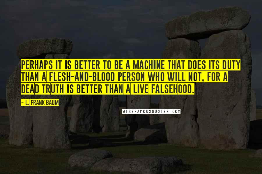 L. Frank Baum Quotes: Perhaps it is better to be a machine that does its duty than a flesh-and-blood person who will not, for a dead truth is better than a live falsehood.