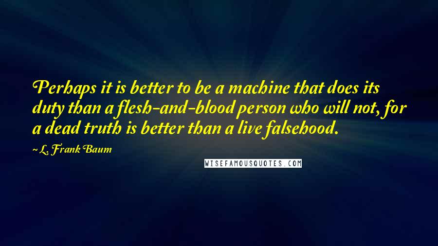 L. Frank Baum Quotes: Perhaps it is better to be a machine that does its duty than a flesh-and-blood person who will not, for a dead truth is better than a live falsehood.