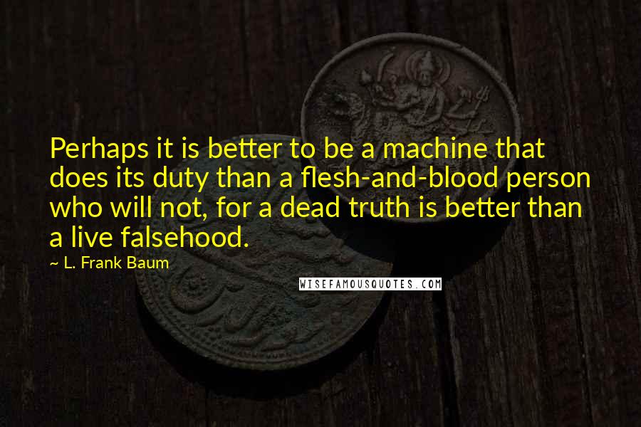 L. Frank Baum Quotes: Perhaps it is better to be a machine that does its duty than a flesh-and-blood person who will not, for a dead truth is better than a live falsehood.