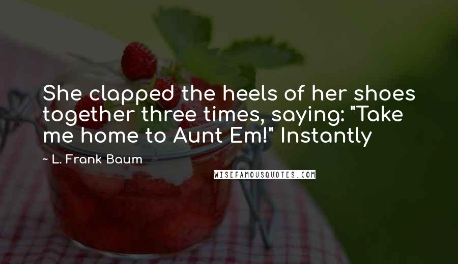 L. Frank Baum Quotes: She clapped the heels of her shoes together three times, saying: "Take me home to Aunt Em!" Instantly