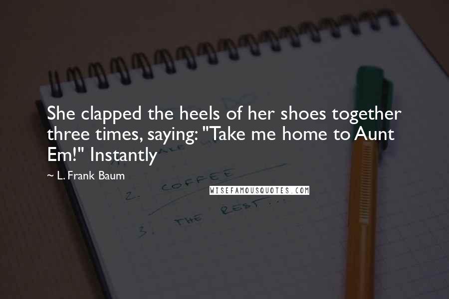 L. Frank Baum Quotes: She clapped the heels of her shoes together three times, saying: "Take me home to Aunt Em!" Instantly