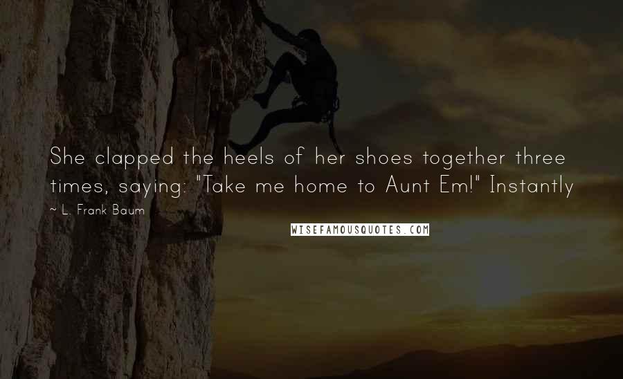 L. Frank Baum Quotes: She clapped the heels of her shoes together three times, saying: "Take me home to Aunt Em!" Instantly