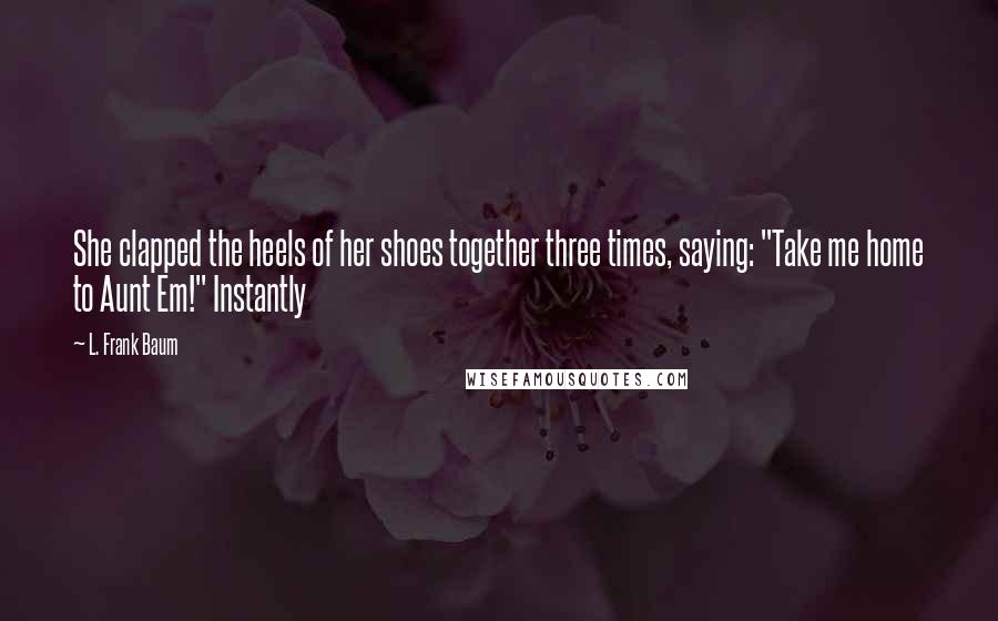 L. Frank Baum Quotes: She clapped the heels of her shoes together three times, saying: "Take me home to Aunt Em!" Instantly