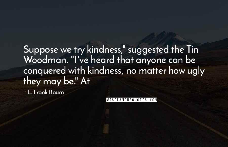 L. Frank Baum Quotes: Suppose we try kindness," suggested the Tin Woodman. "I've heard that anyone can be conquered with kindness, no matter how ugly they may be." At