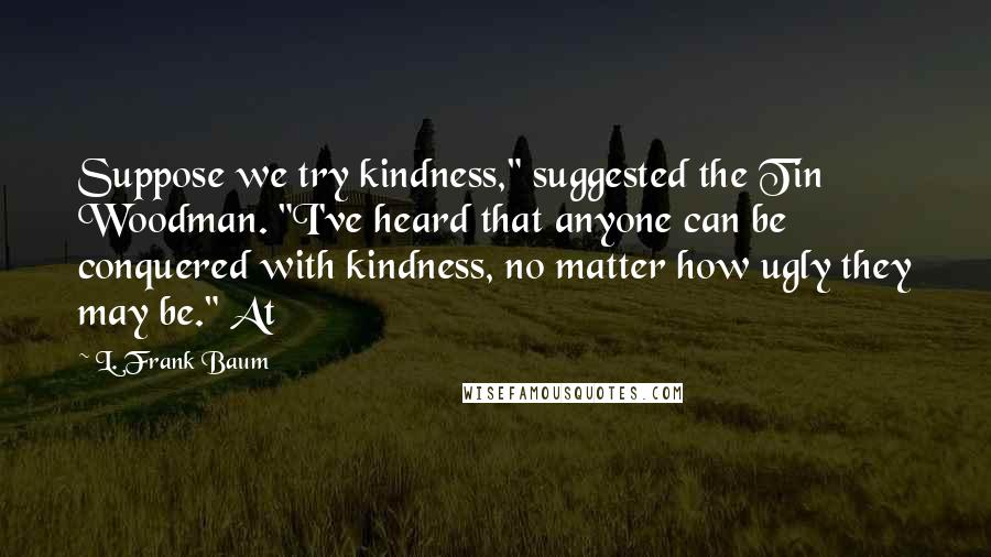 L. Frank Baum Quotes: Suppose we try kindness," suggested the Tin Woodman. "I've heard that anyone can be conquered with kindness, no matter how ugly they may be." At