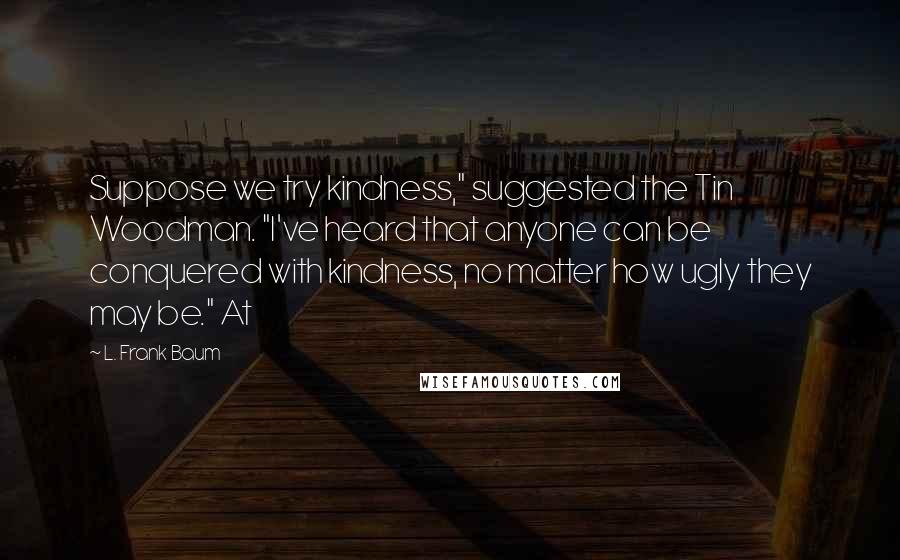 L. Frank Baum Quotes: Suppose we try kindness," suggested the Tin Woodman. "I've heard that anyone can be conquered with kindness, no matter how ugly they may be." At