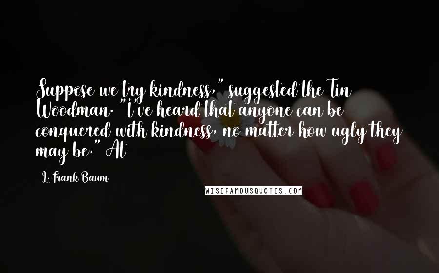 L. Frank Baum Quotes: Suppose we try kindness," suggested the Tin Woodman. "I've heard that anyone can be conquered with kindness, no matter how ugly they may be." At