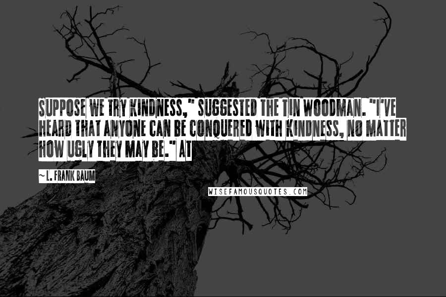 L. Frank Baum Quotes: Suppose we try kindness," suggested the Tin Woodman. "I've heard that anyone can be conquered with kindness, no matter how ugly they may be." At