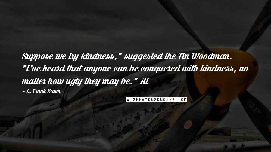 L. Frank Baum Quotes: Suppose we try kindness," suggested the Tin Woodman. "I've heard that anyone can be conquered with kindness, no matter how ugly they may be." At