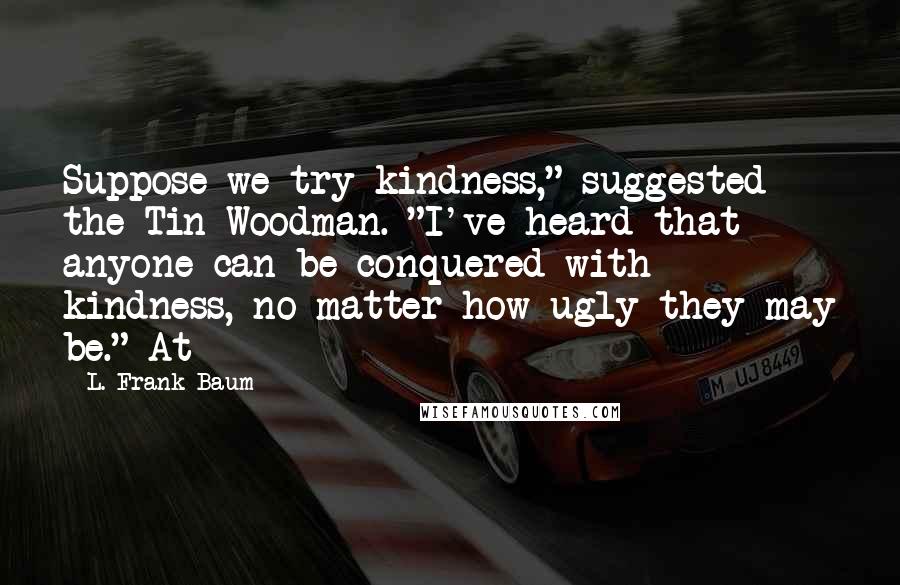 L. Frank Baum Quotes: Suppose we try kindness," suggested the Tin Woodman. "I've heard that anyone can be conquered with kindness, no matter how ugly they may be." At