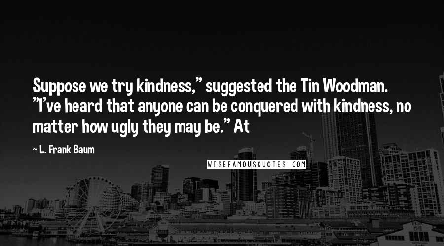 L. Frank Baum Quotes: Suppose we try kindness," suggested the Tin Woodman. "I've heard that anyone can be conquered with kindness, no matter how ugly they may be." At