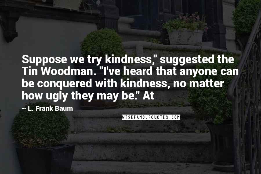 L. Frank Baum Quotes: Suppose we try kindness," suggested the Tin Woodman. "I've heard that anyone can be conquered with kindness, no matter how ugly they may be." At